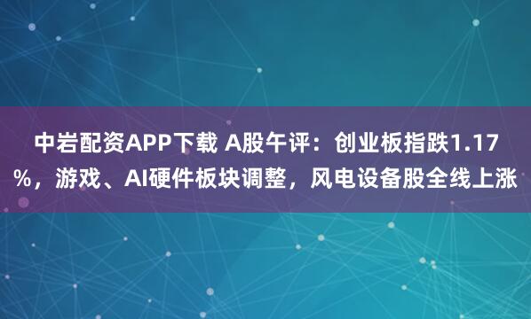 中岩配资APP下载 A股午评：创业板指跌1.17%，游戏、AI硬件板块调整，风电设备股全线上涨