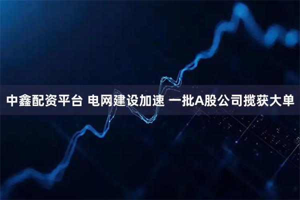 中鑫配资平台 电网建设加速 一批A股公司揽获大单