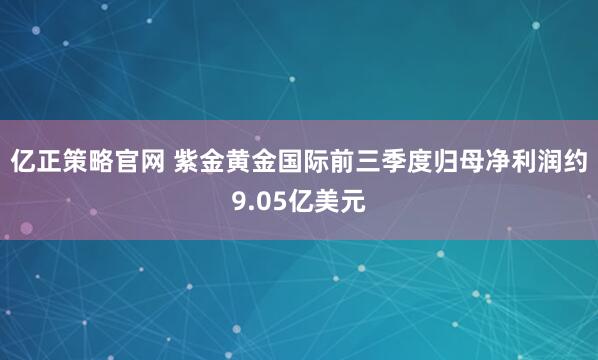 亿正策略官网 紫金黄金国际前三季度归母净利润约9.05亿美元