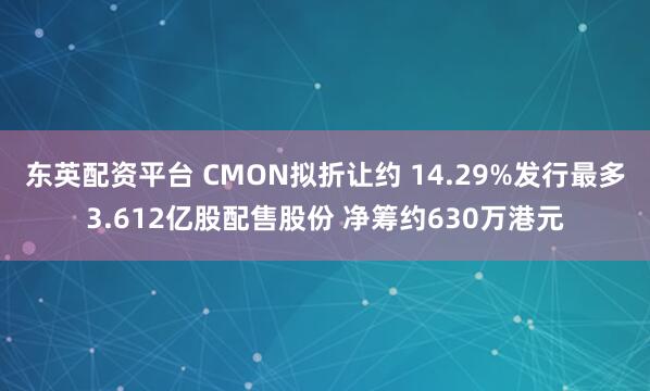 东英配资平台 CMON拟折让约 14.29%发行最多3.612亿股配售股份 净筹约630万港元