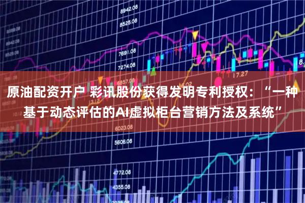 原油配资开户 彩讯股份获得发明专利授权：“一种基于动态评估的AI虚拟柜台营销方法及系统”