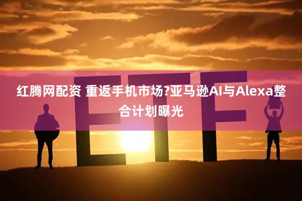 红腾网配资 重返手机市场?亚马逊AI与Alexa整合计划曝光