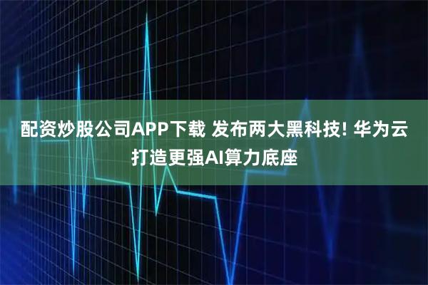 配资炒股公司APP下载 发布两大黑科技! 华为云打造更强AI算力底座