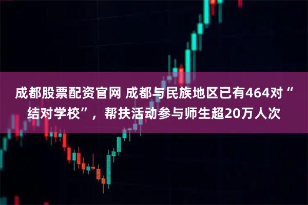 成都股票配资官网 成都与民族地区已有464对“结对学校”，帮扶活动参与师生超20万人次