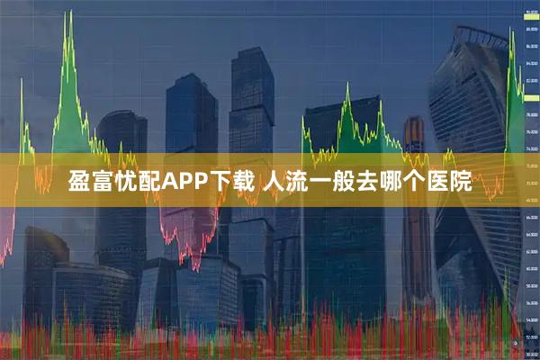 盈富忧配APP下载 人流一般去哪个医院