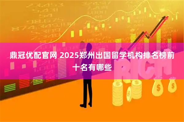 鼎冠优配官网 2025郑州出国留学机构排名榜前十名有哪些