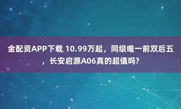 金配资APP下载 10.99万起，同级唯一前双后五，长安启源A06真的超值吗?