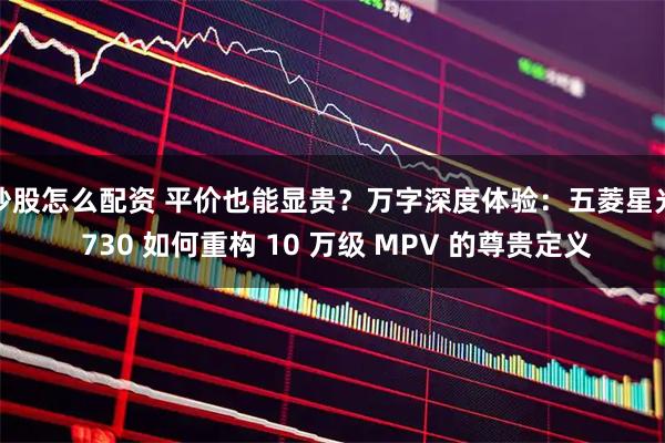 炒股怎么配资 平价也能显贵？万字深度体验：五菱星光 730 如何重构 10 万级 MPV 的尊贵定义