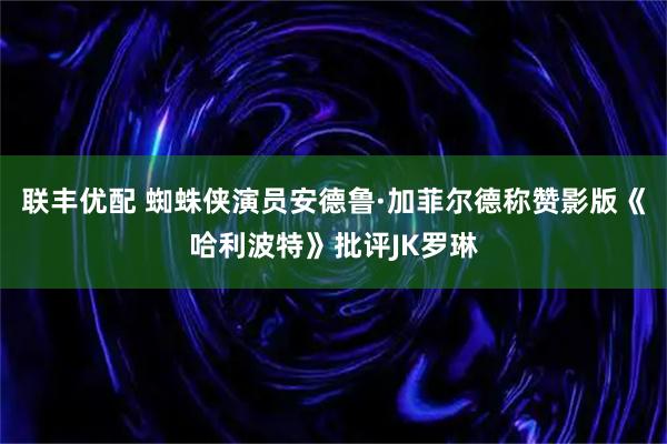 联丰优配 蜘蛛侠演员安德鲁·加菲尔德称赞影版《哈利波特》批评JK罗琳