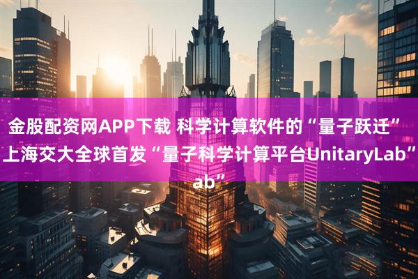 金股配资网APP下载 科学计算软件的“量子跃迁” 上海交大全球首发“量子科学计算平台UnitaryLab”