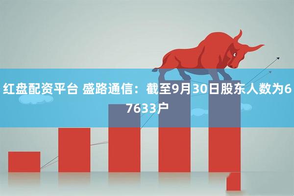 红盘配资平台 盛路通信：截至9月30日股东人数为67633户