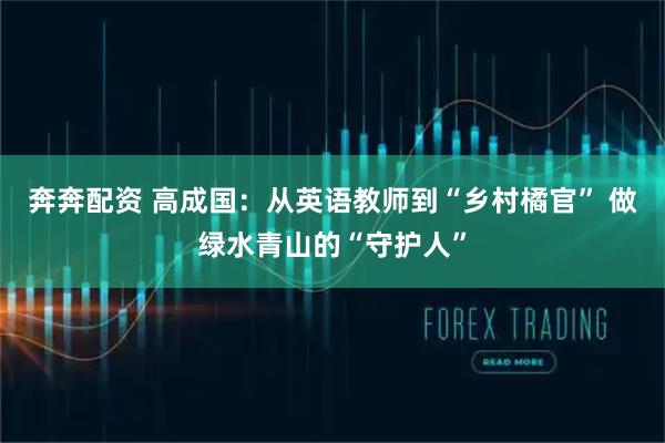 奔奔配资 高成国：从英语教师到“乡村橘官” 做绿水青山的“守护人”