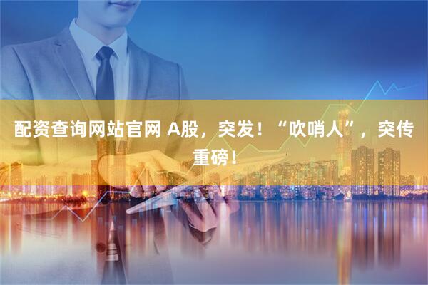 配资查询网站官网 A股，突发！“吹哨人”，突传重磅！