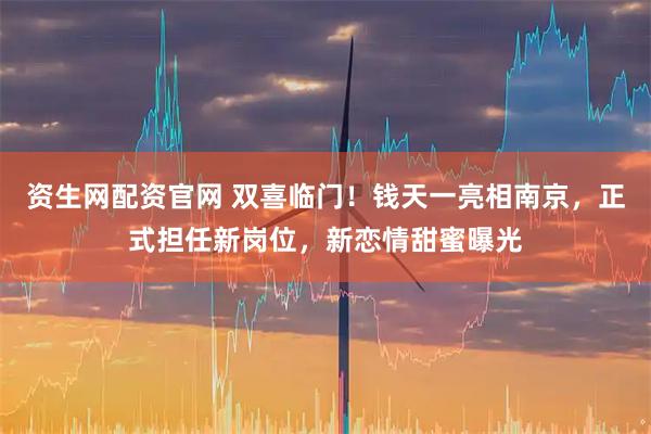 资生网配资官网 双喜临门！钱天一亮相南京，正式担任新岗位，新恋情甜蜜曝光