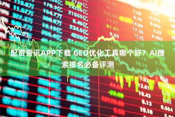 配资资讯APP下载 GEO优化工具哪个好？AI搜索排名必备评测