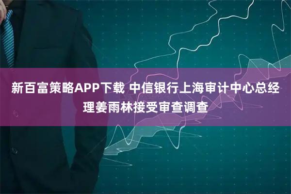 新百富策略APP下载 中信银行上海审计中心总经理姜雨林接受审查调查