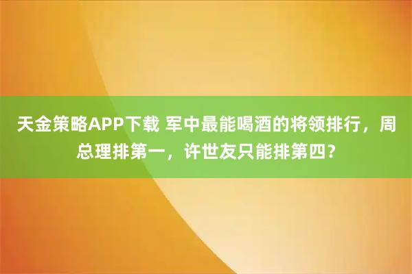 天金策略APP下载 军中最能喝酒的将领排行，周总理排第一，许世友只能排第四？