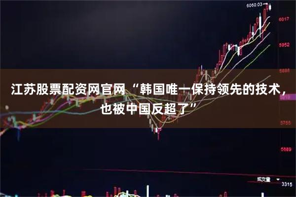 江苏股票配资网官网 “韩国唯一保持领先的技术，也被中国反超了”