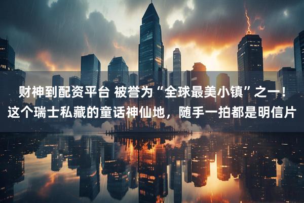财神到配资平台 被誉为“全球最美小镇”之一！这个瑞士私藏的童话神仙地，随手一拍都是明信片