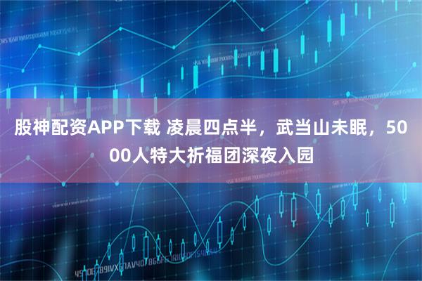 股神配资APP下载 凌晨四点半，武当山未眠，5000人特大祈福团深夜入园