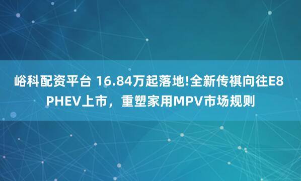 峪科配资平台 16.84万起落地!全新传祺向往E8 PHEV上市，重塑家用MPV市场规则