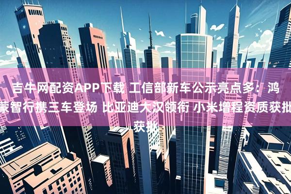 吉牛网配资APP下载 工信部新车公示亮点多：鸿蒙智行携三车登场 比亚迪大汉领衔 小米增程资质获批