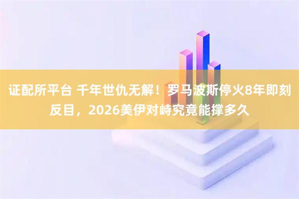 证配所平台 千年世仇无解！罗马波斯停火8年即刻反目，2026美伊对峙究竟能撑多久