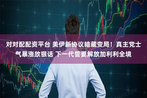 对对配配资平台 美伊新协议暗藏变局！真主党士气暴涨放狠话 下一代誓要解放加利利全境