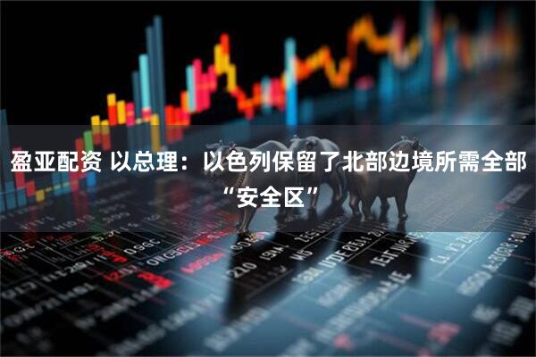 盈亚配资 以总理：以色列保留了北部边境所需全部“安全区”