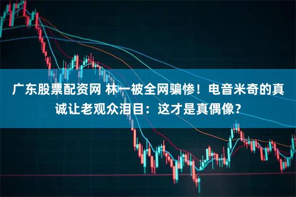 广东股票配资网 林一被全网骗惨！电音米奇的真诚让老观众泪目：这才是真偶像？