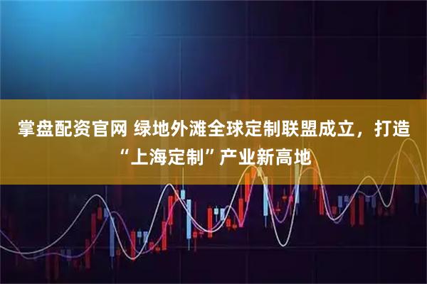掌盘配资官网 绿地外滩全球定制联盟成立，打造“上海定制”产业新高地