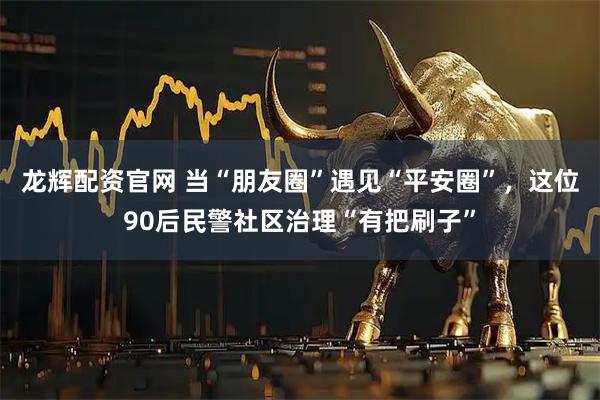 龙辉配资官网 当“朋友圈”遇见“平安圈”，这位90后民警社区治理“有把刷子”
